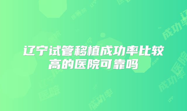 辽宁试管移植成功率比较高的医院可靠吗