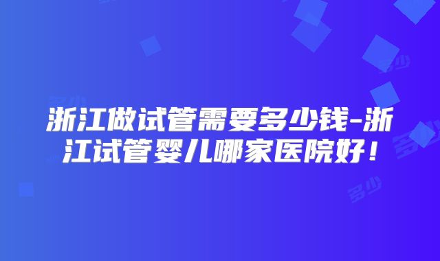 浙江做试管需要多少钱-浙江试管婴儿哪家医院好！