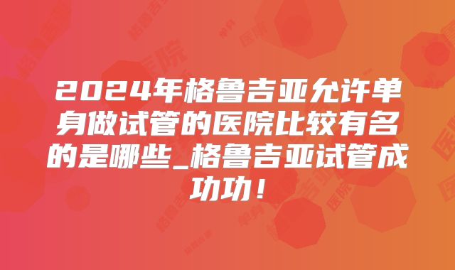 2024年格鲁吉亚允许单身做试管的医院比较有名的是哪些_格鲁吉亚试管成功功!