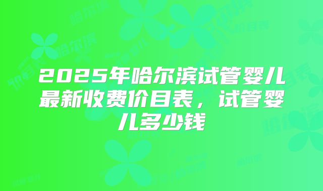 2025年哈尔滨试管婴儿最新收费价目表，试管婴儿多少钱