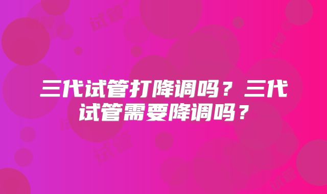 三代试管打降调吗？三代试管需要降调吗？