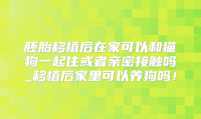 胚胎移植后在家可以和猫狗一起住或者亲密接触吗_移植后家里可以养狗吗！