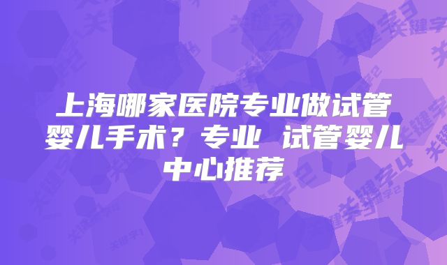 上海哪家医院专业做试管婴儿手术？专业 试管婴儿中心推荐