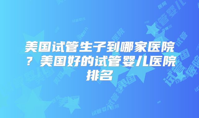 美国试管生子到哪家医院？美国好的试管婴儿医院排名