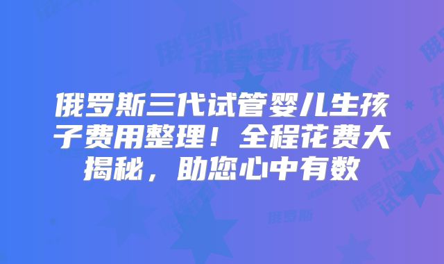 俄罗斯三代试管婴儿生孩子费用整理！全程花费大揭秘，助您心中有数
