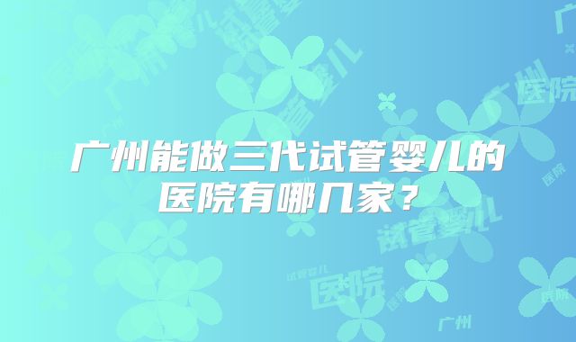 广州能做三代试管婴儿的医院有哪几家？