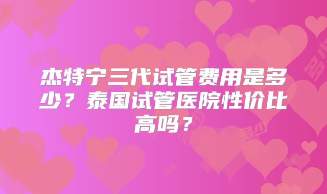 杰特宁三代试管费用是多少?泰国试管医院性价比高吗?