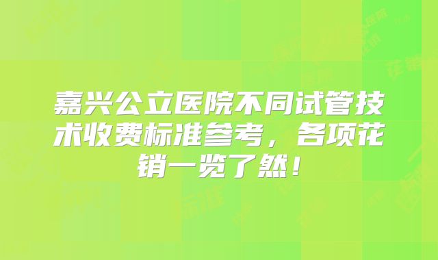 嘉兴公立医院不同试管技术收费标准参考，各项花销一览了然！