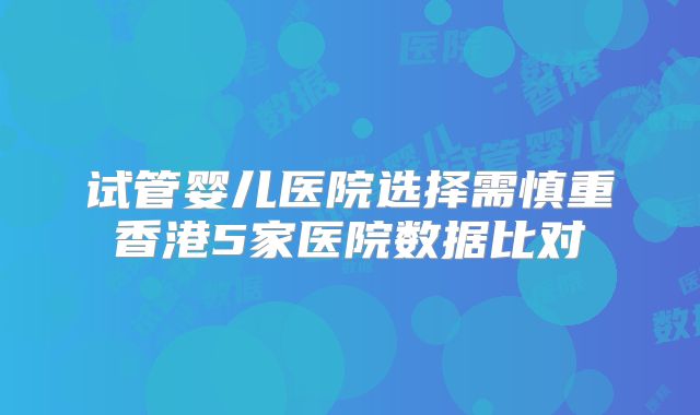 试管婴儿医院选择需慎重香港5家医院数据比对