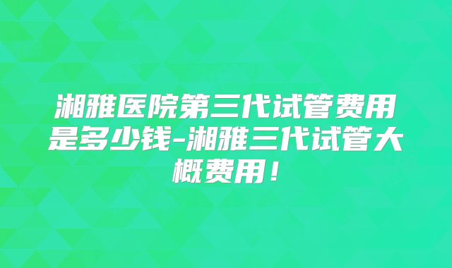 湘雅医院第三代试管费用是多少钱-湘雅三代试管大概费用！