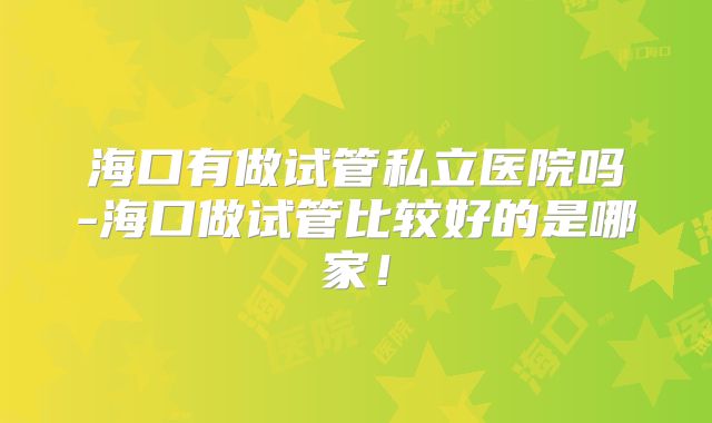 海口有做试管私立医院吗-海口做试管比较好的是哪家！