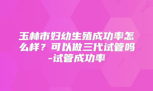 玉林市妇幼生殖成功率怎么样？可以做三代试管吗-试管成功率