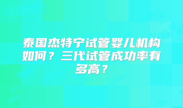 泰国杰特宁试管婴儿机构如何？三代试管成功率有多高？
