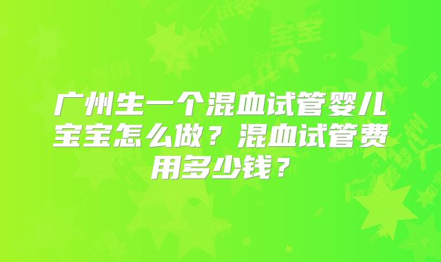 广州生一个混血试管婴儿宝宝怎么做?混血试管费用多少钱?