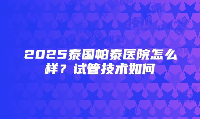 2025泰国帕泰医院怎么样？试管技术如何