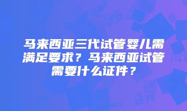 马来西亚三代试管婴儿需满足要求？马来西亚试管需要什么证件？