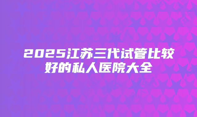 2025江苏三代试管比较好的私人医院大全