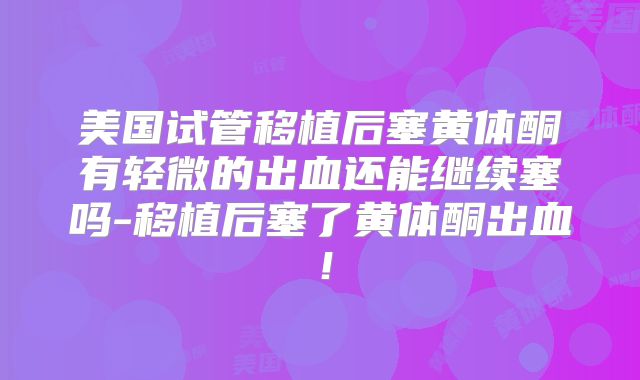 美国试管移植后塞黄体酮有轻微的出血还能继续塞吗-移植后塞了黄体酮出血！