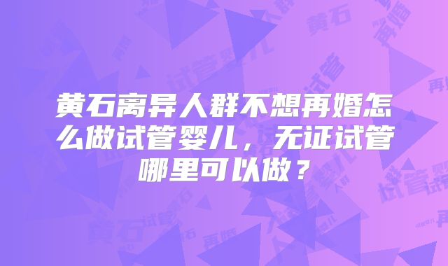 黄石离异人群不想再婚怎么做试管婴儿，无证试管哪里可以做？