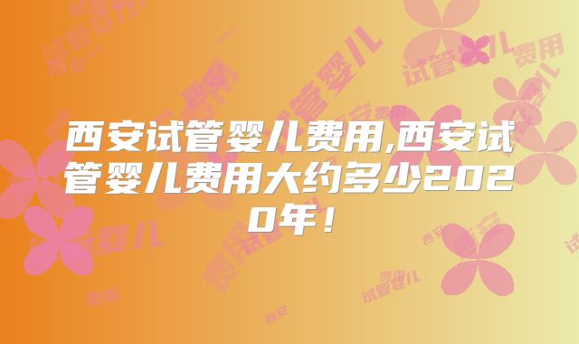 西安试管婴儿费用,西安试管婴儿费用大约多少2020年！
