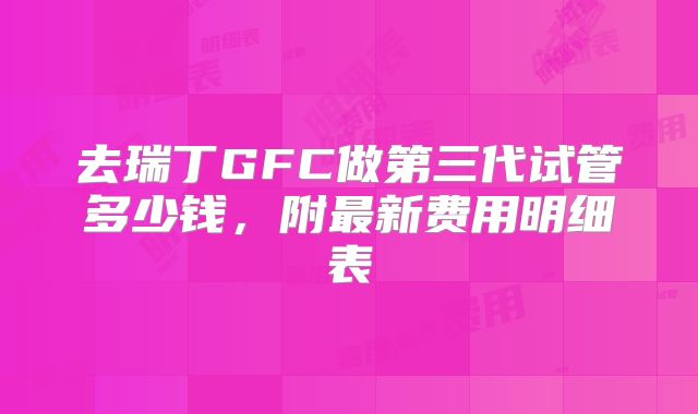去瑞丁GFC做第三代试管多少钱，附最新费用明细表