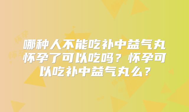 哪种人不能吃补中益气丸怀孕了可以吃吗？怀孕可以吃补中益气丸么？