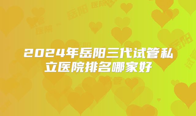 2024年岳阳三代试管私立医院排名哪家好