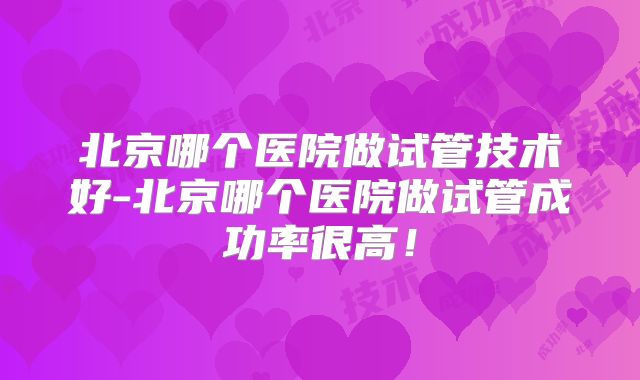 北京哪个医院做试管技术好-北京哪个医院做试管成功率很高!