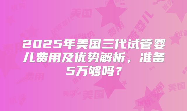 2025年美国三代试管婴儿费用及优势解析,准备5万够吗?