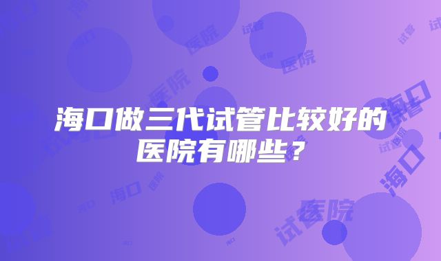 海口做三代试管比较好的医院有哪些?