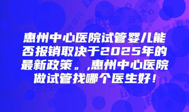 惠州中心医院试管婴儿能否报销取决于2025年的最新政策。,惠州中心医院做试管找哪个医生好！