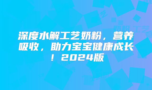 深度水解工艺奶粉，营养吸收，助力宝宝健康成长！2024版