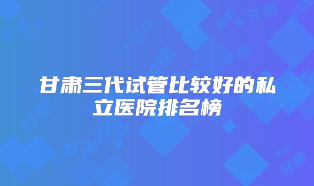 甘肃三代试管比较好的私立医院排名榜