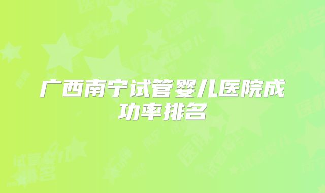 广西南宁试管婴儿医院成功率排名