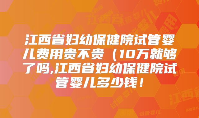 江西省妇幼保健院试管婴儿费用贵不贵（10万就够了吗,江西省妇幼保健院试管婴儿多少钱！