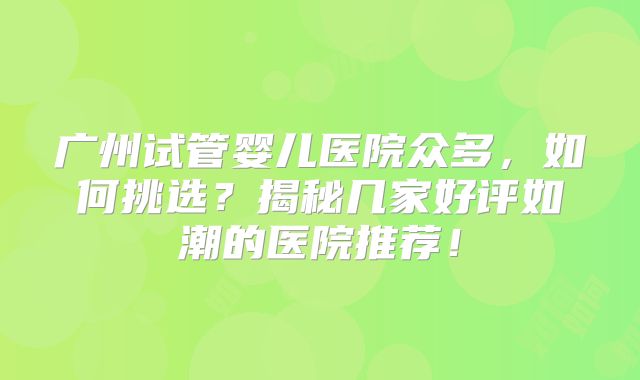 广州试管婴儿医院众多，如何挑选？揭秘几家好评如潮的医院推荐！