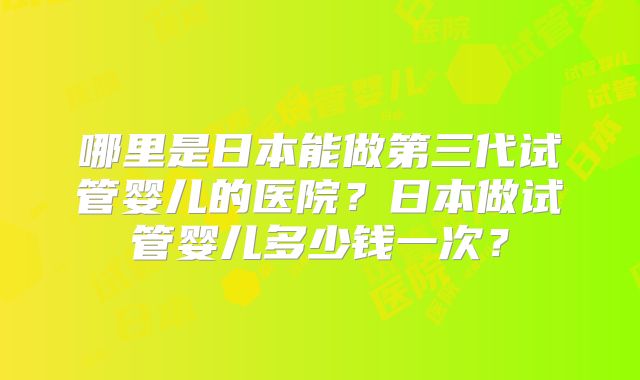 哪里是日本能做第三代试管婴儿的医院?日本做试管婴儿多少钱一次?