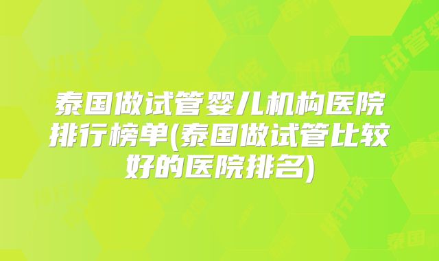 泰国做试管婴儿机构医院排行榜单(泰国做试管比较好的医院排名)