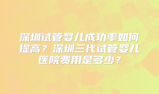 深圳试管婴儿成功率如何提高?深圳三代试管婴儿医院费用是多少?