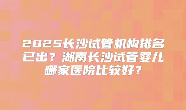 2025长沙试管机构排名已出?湖南长沙试管婴儿哪家医院比较好?