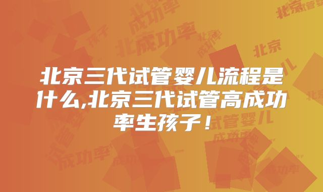 北京三代试管婴儿流程是什么,北京三代试管高成功率生孩子！