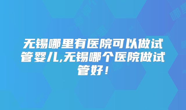 无锡哪里有医院可以做试管婴儿,无锡哪个医院做试管好!
