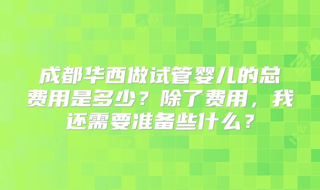 成都华西做试管婴儿的总费用是多少？除了费用，我还需要准备些什么？