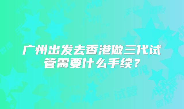 广州出发去香港做三代试管需要什么手续？
