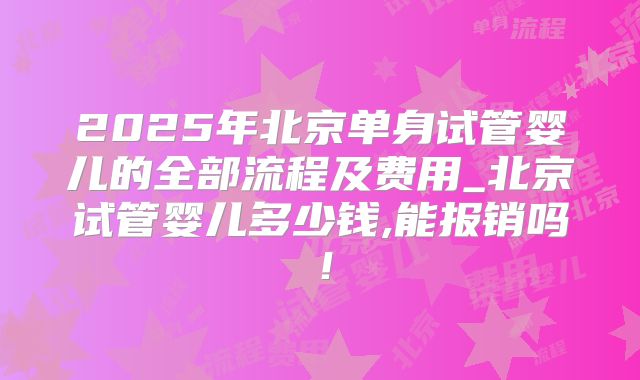 2025年北京单身试管婴儿的全部流程及费用_北京试管婴儿多少钱,能报销吗！