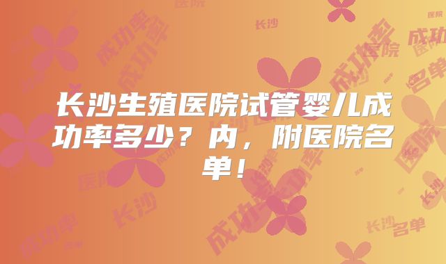 长沙生殖医院试管婴儿成功率多少?内,附医院名单!