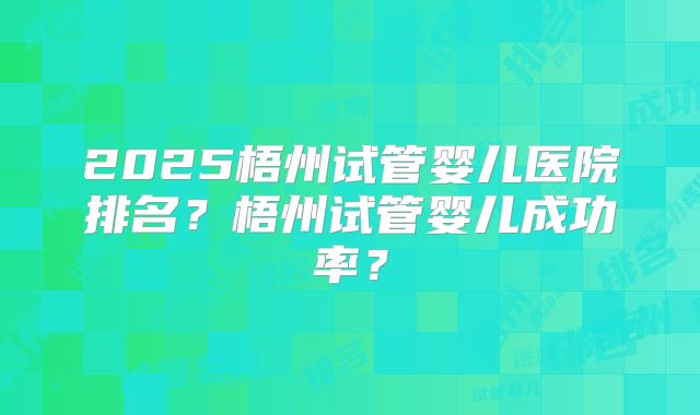 2025梧州试管婴儿医院排名?梧州试管婴儿成功率?