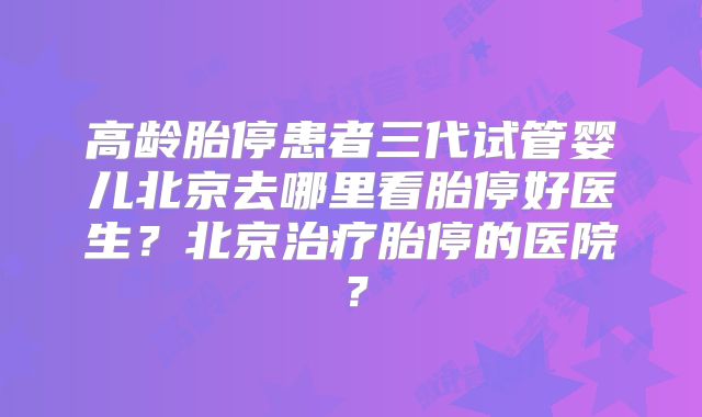 高龄胎停患者三代试管婴儿北京去哪里看胎停好医生?北京治疗胎停的医院?