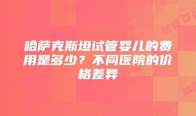 哈萨克斯坦试管婴儿的费用是多少？不同医院的价格差异
