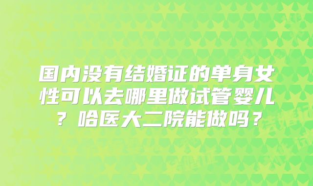 国内没有结婚证的单身女性可以去哪里做试管婴儿?哈医大二院能做吗?